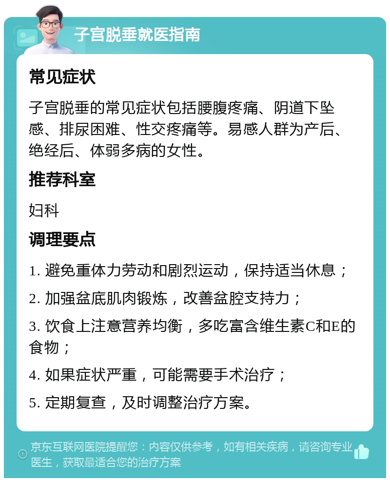 子宫脱垂就医指南 常见症状 子宫脱垂的常见症状包括腰腹疼痛、阴道下坠感、排尿困难、性交疼痛等。易感人群为产后、绝经后、体弱多病的女性。 推荐科室 妇科 调理要点 1. 避免重体力劳动和剧烈运动，保持适当休息； 2. 加强盆底肌肉锻炼，改善盆腔支持力； 3. 饮食上注意营养均衡，多吃富含维生素C和E的食物； 4. 如果症状严重，可能需要手术治疗； 5. 定期复查，及时调整治疗方案。