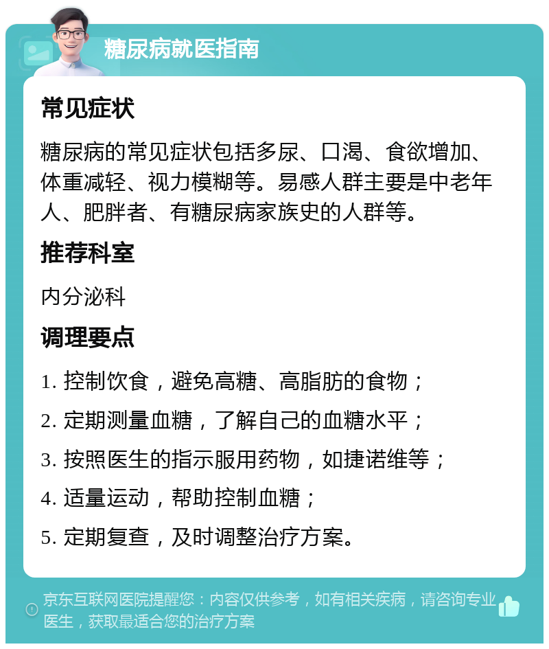 糖尿病就医指南 常见症状 糖尿病的常见症状包括多尿、口渴、食欲增加、体重减轻、视力模糊等。易感人群主要是中老年人、肥胖者、有糖尿病家族史的人群等。 推荐科室 内分泌科 调理要点 1. 控制饮食，避免高糖、高脂肪的食物； 2. 定期测量血糖，了解自己的血糖水平； 3. 按照医生的指示服用药物，如捷诺维等； 4. 适量运动，帮助控制血糖； 5. 定期复查，及时调整治疗方案。