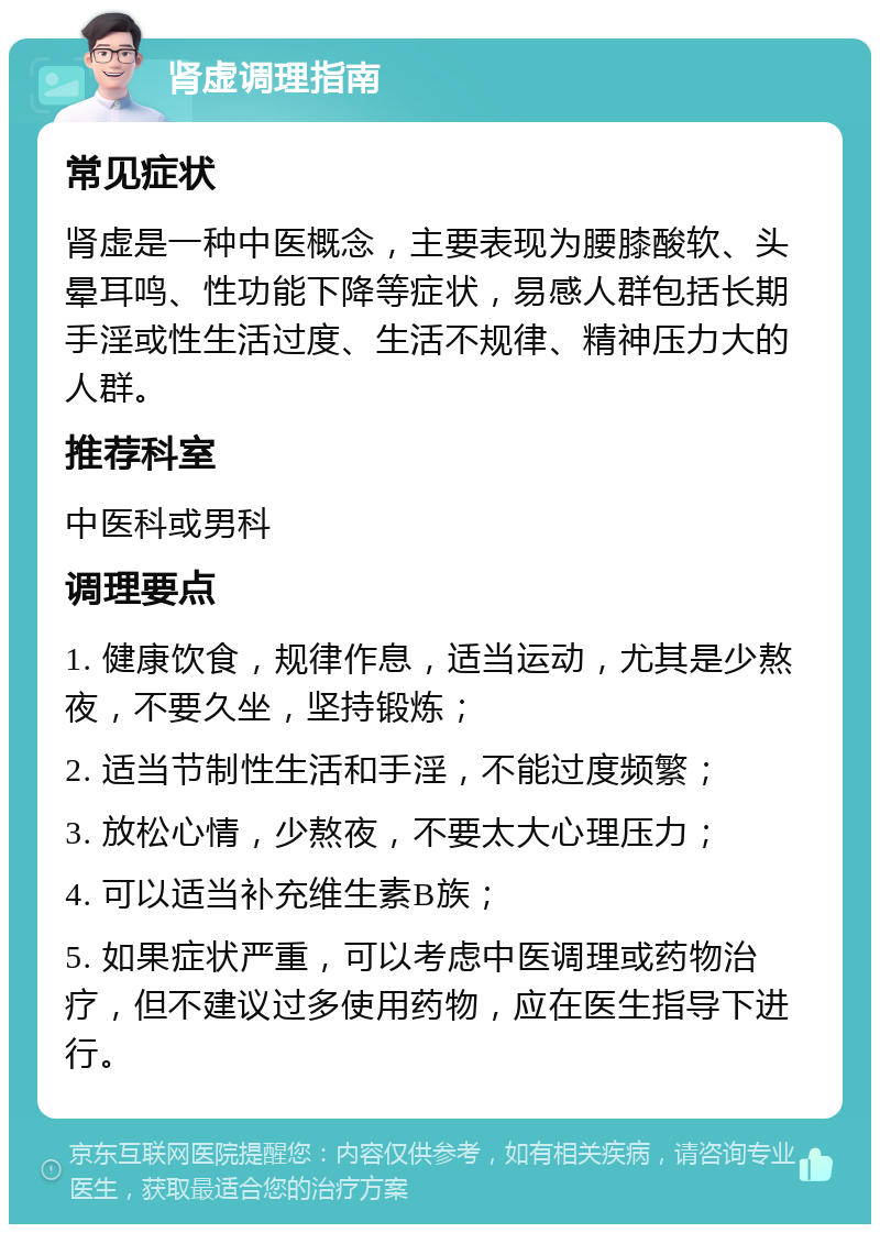 肾虚调理指南 常见症状 肾虚是一种中医概念，主要表现为腰膝酸软、头晕耳鸣、性功能下降等症状，易感人群包括长期手淫或性生活过度、生活不规律、精神压力大的人群。 推荐科室 中医科或男科 调理要点 1. 健康饮食，规律作息，适当运动，尤其是少熬夜，不要久坐，坚持锻炼； 2. 适当节制性生活和手淫，不能过度频繁； 3. 放松心情，少熬夜，不要太大心理压力； 4. 可以适当补充维生素B族； 5. 如果症状严重，可以考虑中医调理或药物治疗，但不建议过多使用药物，应在医生指导下进行。