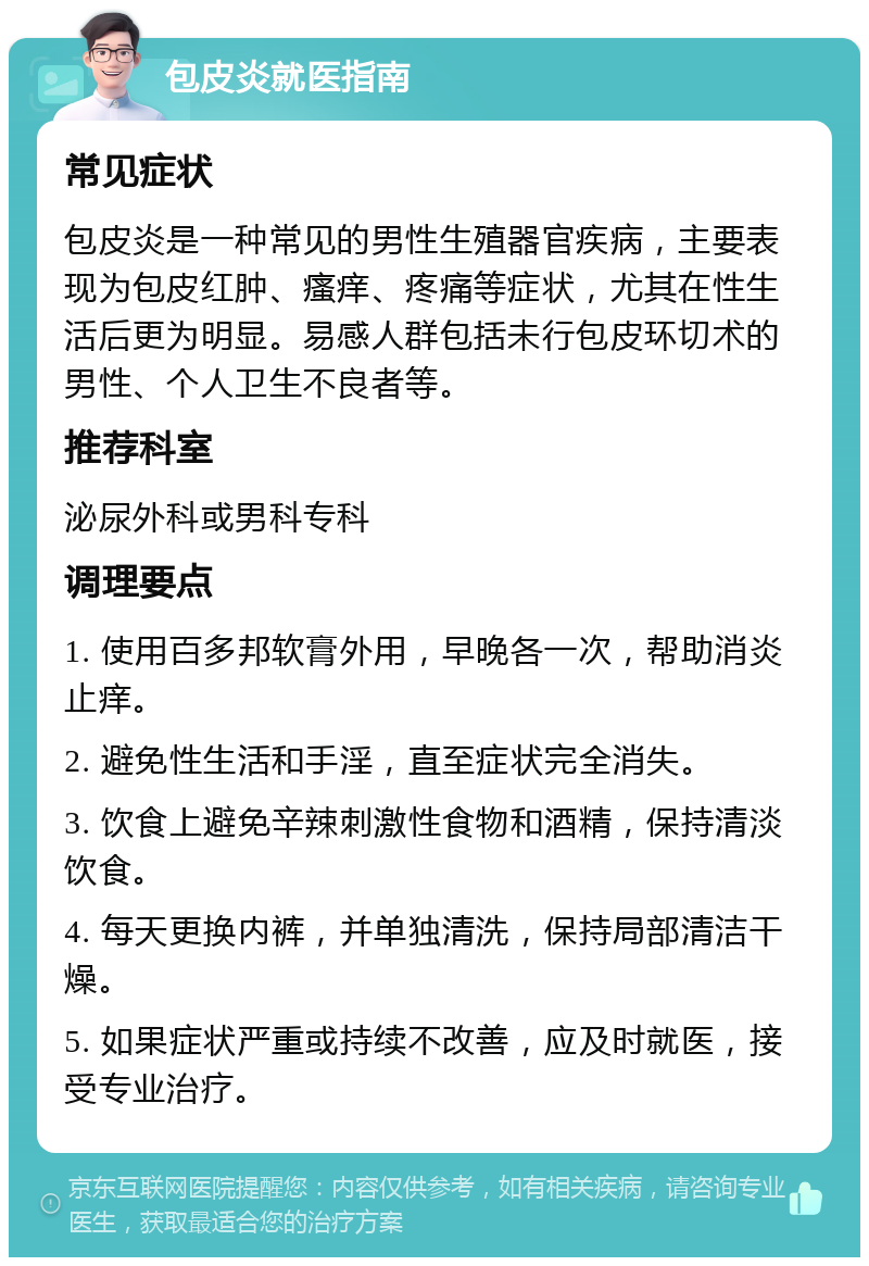 包皮炎就医指南 常见症状 包皮炎是一种常见的男性生殖器官疾病，主要表现为包皮红肿、瘙痒、疼痛等症状，尤其在性生活后更为明显。易感人群包括未行包皮环切术的男性、个人卫生不良者等。 推荐科室 泌尿外科或男科专科 调理要点 1. 使用百多邦软膏外用，早晚各一次，帮助消炎止痒。 2. 避免性生活和手淫，直至症状完全消失。 3. 饮食上避免辛辣刺激性食物和酒精，保持清淡饮食。 4. 每天更换内裤，并单独清洗，保持局部清洁干燥。 5. 如果症状严重或持续不改善，应及时就医，接受专业治疗。