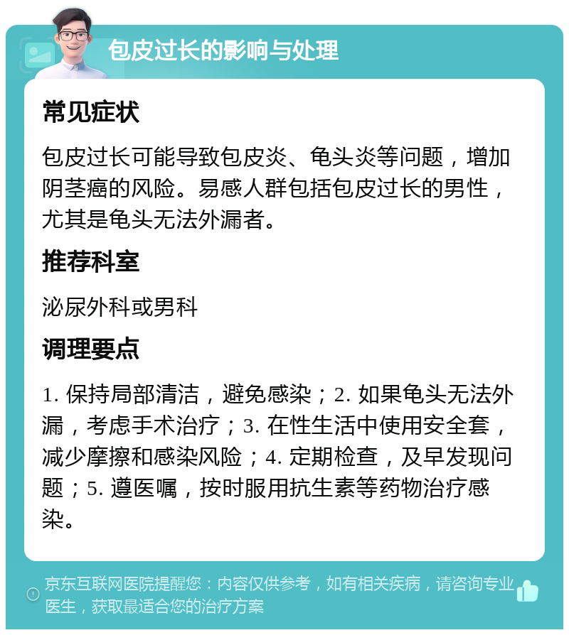 包皮过长的影响与处理 常见症状 包皮过长可能导致包皮炎、龟头炎等问题，增加阴茎癌的风险。易感人群包括包皮过长的男性，尤其是龟头无法外漏者。 推荐科室 泌尿外科或男科 调理要点 1. 保持局部清洁，避免感染；2. 如果龟头无法外漏，考虑手术治疗；3. 在性生活中使用安全套，减少摩擦和感染风险；4. 定期检查，及早发现问题；5. 遵医嘱，按时服用抗生素等药物治疗感染。