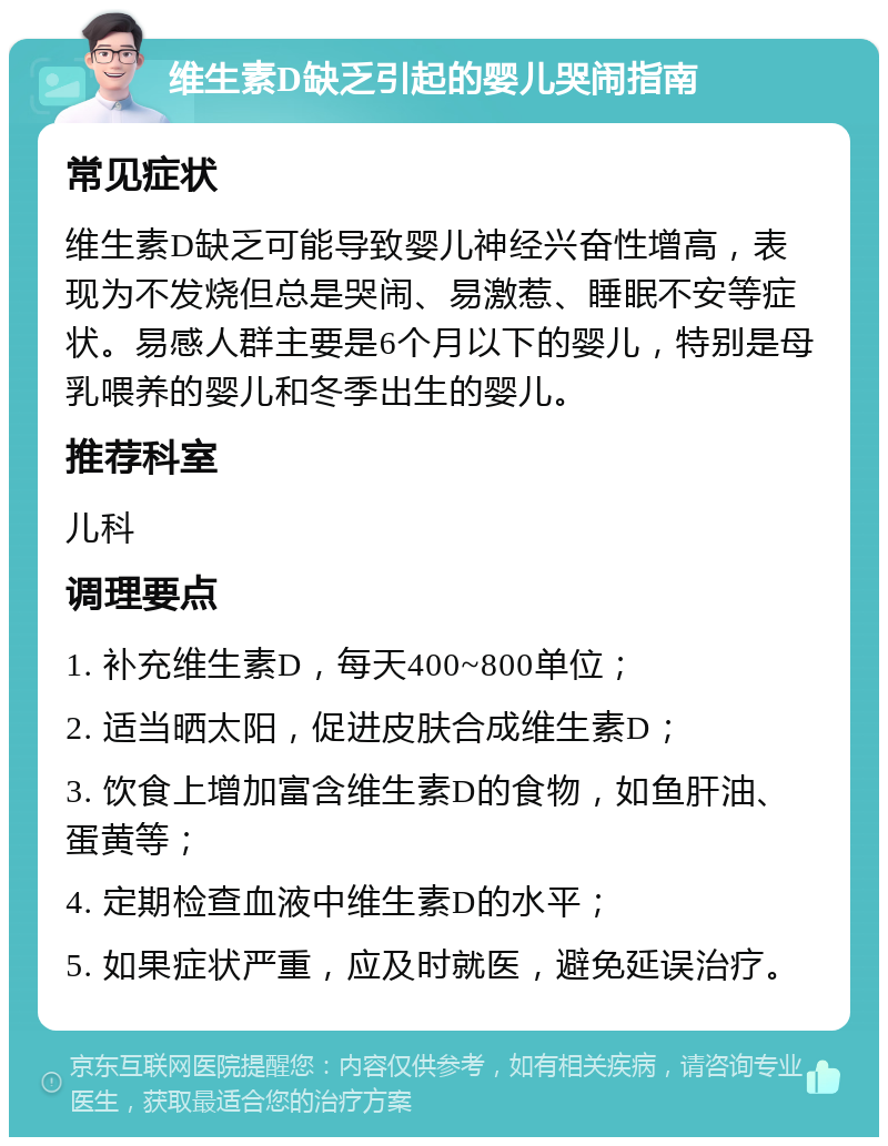 维生素D缺乏引起的婴儿哭闹指南 常见症状 维生素D缺乏可能导致婴儿神经兴奋性增高，表现为不发烧但总是哭闹、易激惹、睡眠不安等症状。易感人群主要是6个月以下的婴儿，特别是母乳喂养的婴儿和冬季出生的婴儿。 推荐科室 儿科 调理要点 1. 补充维生素D，每天400~800单位； 2. 适当晒太阳，促进皮肤合成维生素D； 3. 饮食上增加富含维生素D的食物，如鱼肝油、蛋黄等； 4. 定期检查血液中维生素D的水平； 5. 如果症状严重，应及时就医，避免延误治疗。