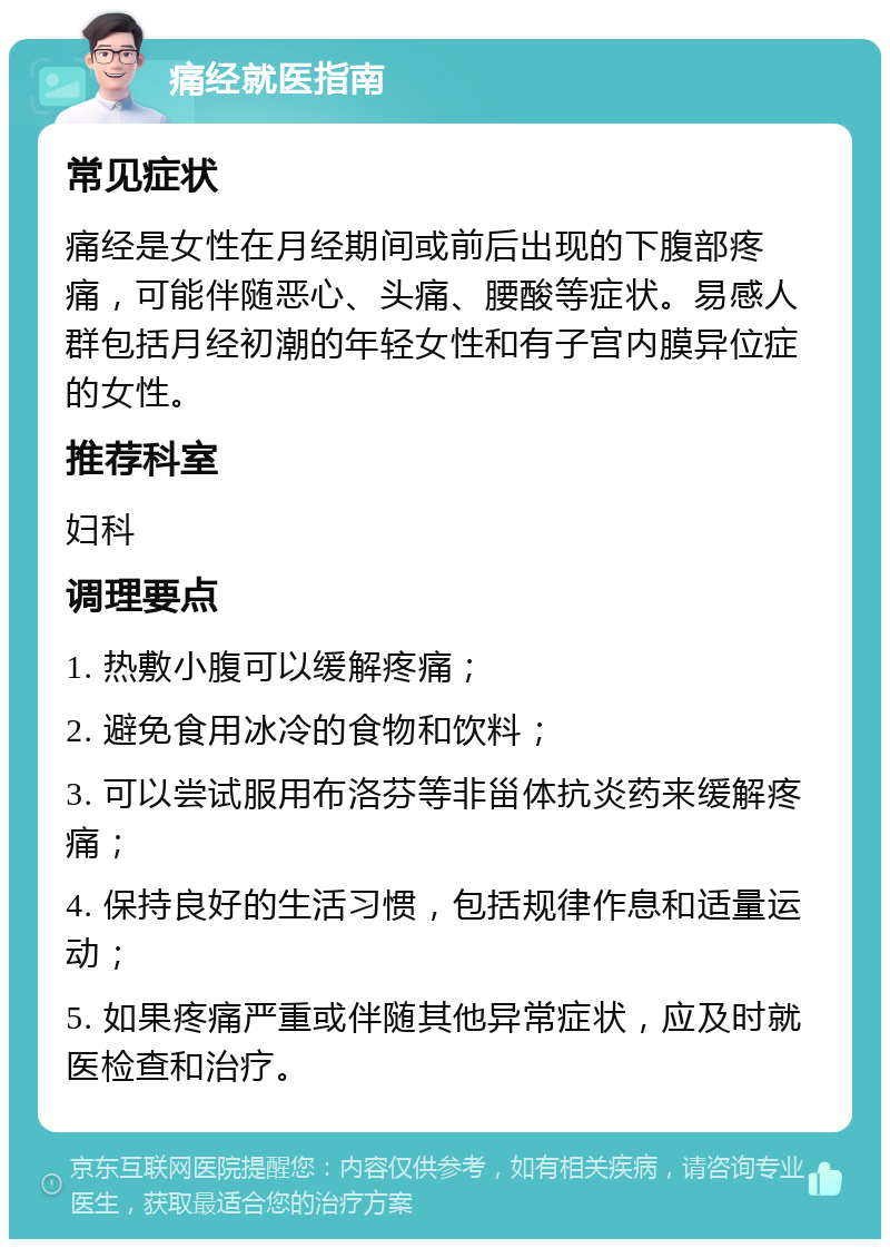 痛经就医指南 常见症状 痛经是女性在月经期间或前后出现的下腹部疼痛，可能伴随恶心、头痛、腰酸等症状。易感人群包括月经初潮的年轻女性和有子宫内膜异位症的女性。 推荐科室 妇科 调理要点 1. 热敷小腹可以缓解疼痛； 2. 避免食用冰冷的食物和饮料； 3. 可以尝试服用布洛芬等非甾体抗炎药来缓解疼痛； 4. 保持良好的生活习惯，包括规律作息和适量运动； 5. 如果疼痛严重或伴随其他异常症状，应及时就医检查和治疗。