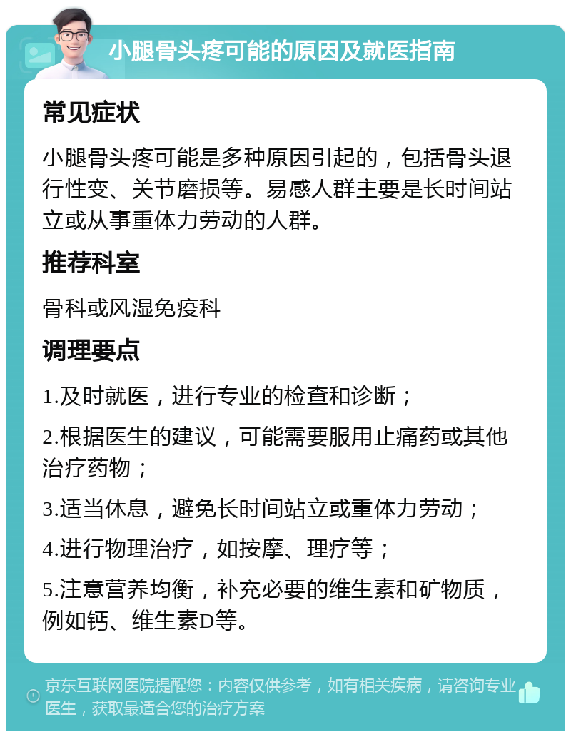 小腿骨头疼可能的原因及就医指南 常见症状 小腿骨头疼可能是多种原因引起的，包括骨头退行性变、关节磨损等。易感人群主要是长时间站立或从事重体力劳动的人群。 推荐科室 骨科或风湿免疫科 调理要点 1.及时就医，进行专业的检查和诊断； 2.根据医生的建议，可能需要服用止痛药或其他治疗药物； 3.适当休息，避免长时间站立或重体力劳动； 4.进行物理治疗，如按摩、理疗等； 5.注意营养均衡，补充必要的维生素和矿物质，例如钙、维生素D等。