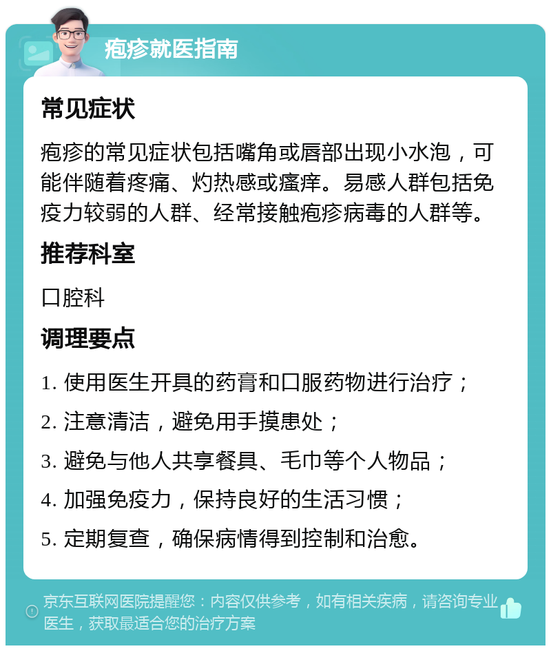 疱疹就医指南 常见症状 疱疹的常见症状包括嘴角或唇部出现小水泡，可能伴随着疼痛、灼热感或瘙痒。易感人群包括免疫力较弱的人群、经常接触疱疹病毒的人群等。 推荐科室 口腔科 调理要点 1. 使用医生开具的药膏和口服药物进行治疗； 2. 注意清洁，避免用手摸患处； 3. 避免与他人共享餐具、毛巾等个人物品； 4. 加强免疫力，保持良好的生活习惯； 5. 定期复查，确保病情得到控制和治愈。