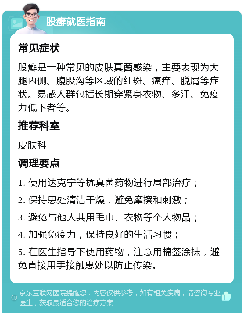 股癣就医指南 常见症状 股癣是一种常见的皮肤真菌感染，主要表现为大腿内侧、腹股沟等区域的红斑、瘙痒、脱屑等症状。易感人群包括长期穿紧身衣物、多汗、免疫力低下者等。 推荐科室 皮肤科 调理要点 1. 使用达克宁等抗真菌药物进行局部治疗； 2. 保持患处清洁干燥，避免摩擦和刺激； 3. 避免与他人共用毛巾、衣物等个人物品； 4. 加强免疫力，保持良好的生活习惯； 5. 在医生指导下使用药物，注意用棉签涂抹，避免直接用手接触患处以防止传染。