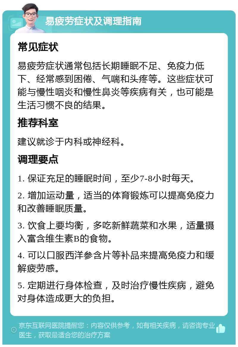 易疲劳症状及调理指南 常见症状 易疲劳症状通常包括长期睡眠不足、免疫力低下、经常感到困倦、气喘和头疼等。这些症状可能与慢性咽炎和慢性鼻炎等疾病有关，也可能是生活习惯不良的结果。 推荐科室 建议就诊于内科或神经科。 调理要点 1. 保证充足的睡眠时间，至少7-8小时每天。 2. 增加运动量，适当的体育锻炼可以提高免疫力和改善睡眠质量。 3. 饮食上要均衡，多吃新鲜蔬菜和水果，适量摄入富含维生素B的食物。 4. 可以口服西洋参含片等补品来提高免疫力和缓解疲劳感。 5. 定期进行身体检查，及时治疗慢性疾病，避免对身体造成更大的负担。