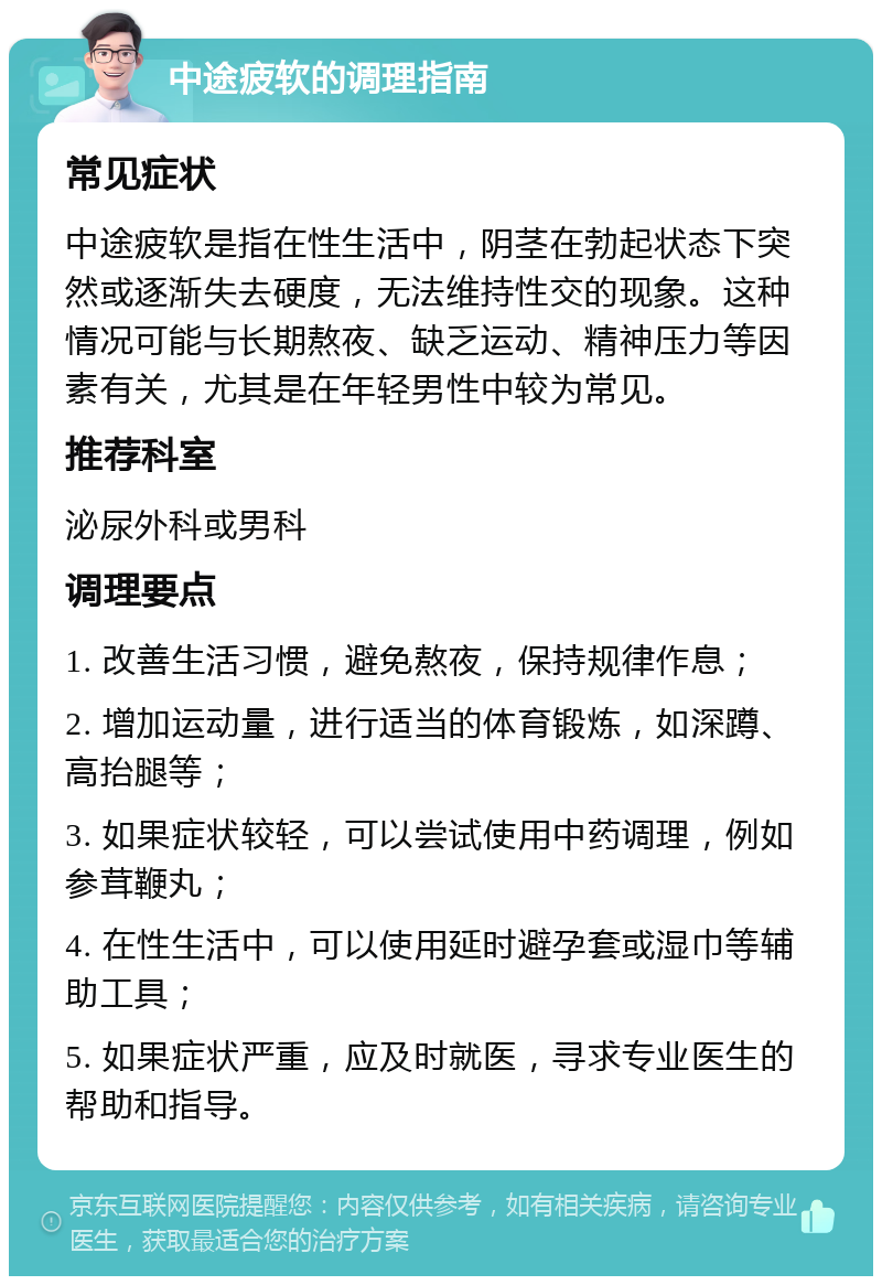 中途疲软的调理指南 常见症状 中途疲软是指在性生活中，阴茎在勃起状态下突然或逐渐失去硬度，无法维持性交的现象。这种情况可能与长期熬夜、缺乏运动、精神压力等因素有关，尤其是在年轻男性中较为常见。 推荐科室 泌尿外科或男科 调理要点 1. 改善生活习惯，避免熬夜，保持规律作息； 2. 增加运动量，进行适当的体育锻炼，如深蹲、高抬腿等； 3. 如果症状较轻，可以尝试使用中药调理，例如参茸鞭丸； 4. 在性生活中，可以使用延时避孕套或湿巾等辅助工具； 5. 如果症状严重，应及时就医，寻求专业医生的帮助和指导。