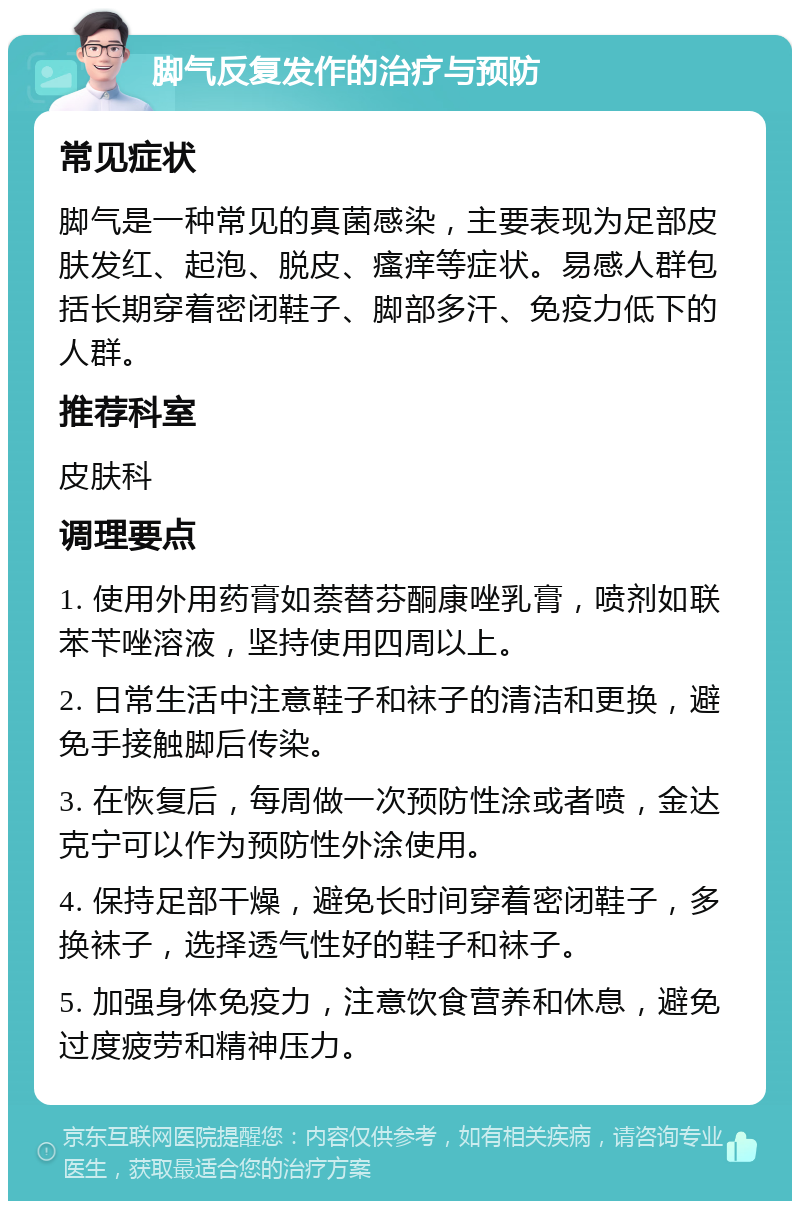 脚气反复发作的治疗与预防 常见症状 脚气是一种常见的真菌感染，主要表现为足部皮肤发红、起泡、脱皮、瘙痒等症状。易感人群包括长期穿着密闭鞋子、脚部多汗、免疫力低下的人群。 推荐科室 皮肤科 调理要点 1. 使用外用药膏如萘替芬酮康唑乳膏，喷剂如联苯苄唑溶液，坚持使用四周以上。 2. 日常生活中注意鞋子和袜子的清洁和更换，避免手接触脚后传染。 3. 在恢复后，每周做一次预防性涂或者喷，金达克宁可以作为预防性外涂使用。 4. 保持足部干燥，避免长时间穿着密闭鞋子，多换袜子，选择透气性好的鞋子和袜子。 5. 加强身体免疫力，注意饮食营养和休息，避免过度疲劳和精神压力。