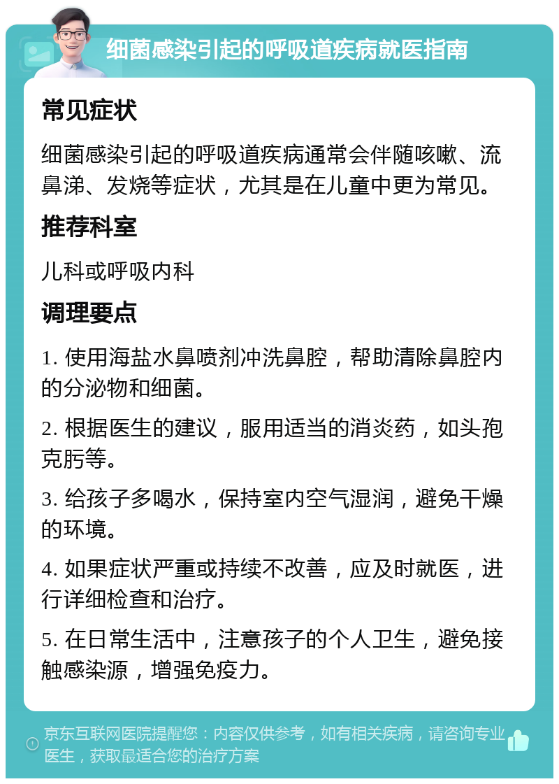 细菌感染引起的呼吸道疾病就医指南 常见症状 细菌感染引起的呼吸道疾病通常会伴随咳嗽、流鼻涕、发烧等症状，尤其是在儿童中更为常见。 推荐科室 儿科或呼吸内科 调理要点 1. 使用海盐水鼻喷剂冲洗鼻腔，帮助清除鼻腔内的分泌物和细菌。 2. 根据医生的建议，服用适当的消炎药，如头孢克肟等。 3. 给孩子多喝水，保持室内空气湿润，避免干燥的环境。 4. 如果症状严重或持续不改善，应及时就医，进行详细检查和治疗。 5. 在日常生活中，注意孩子的个人卫生，避免接触感染源，增强免疫力。