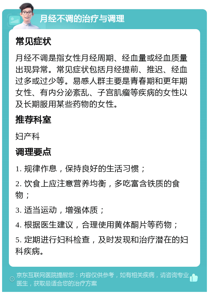 月经不调的治疗与调理 常见症状 月经不调是指女性月经周期、经血量或经血质量出现异常。常见症状包括月经提前、推迟、经血过多或过少等。易感人群主要是青春期和更年期女性、有内分泌紊乱、子宫肌瘤等疾病的女性以及长期服用某些药物的女性。 推荐科室 妇产科 调理要点 1. 规律作息，保持良好的生活习惯； 2. 饮食上应注意营养均衡，多吃富含铁质的食物； 3. 适当运动，增强体质； 4. 根据医生建议，合理使用黄体酮片等药物； 5. 定期进行妇科检查，及时发现和治疗潜在的妇科疾病。