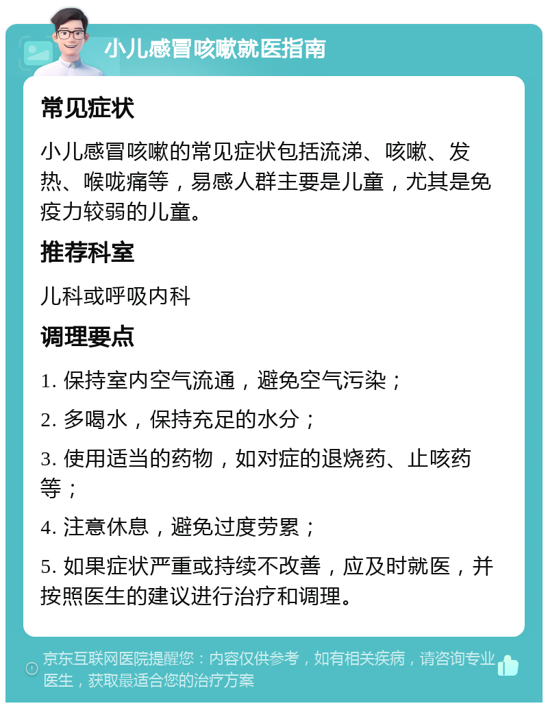 小儿感冒咳嗽就医指南 常见症状 小儿感冒咳嗽的常见症状包括流涕、咳嗽、发热、喉咙痛等，易感人群主要是儿童，尤其是免疫力较弱的儿童。 推荐科室 儿科或呼吸内科 调理要点 1. 保持室内空气流通，避免空气污染； 2. 多喝水，保持充足的水分； 3. 使用适当的药物，如对症的退烧药、止咳药等； 4. 注意休息，避免过度劳累； 5. 如果症状严重或持续不改善，应及时就医，并按照医生的建议进行治疗和调理。