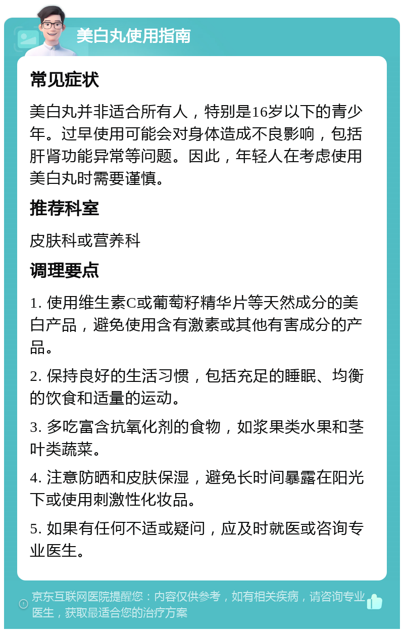 美白丸使用指南 常见症状 美白丸并非适合所有人，特别是16岁以下的青少年。过早使用可能会对身体造成不良影响，包括肝肾功能异常等问题。因此，年轻人在考虑使用美白丸时需要谨慎。 推荐科室 皮肤科或营养科 调理要点 1. 使用维生素C或葡萄籽精华片等天然成分的美白产品，避免使用含有激素或其他有害成分的产品。 2. 保持良好的生活习惯，包括充足的睡眠、均衡的饮食和适量的运动。 3. 多吃富含抗氧化剂的食物，如浆果类水果和茎叶类蔬菜。 4. 注意防晒和皮肤保湿，避免长时间暴露在阳光下或使用刺激性化妆品。 5. 如果有任何不适或疑问，应及时就医或咨询专业医生。