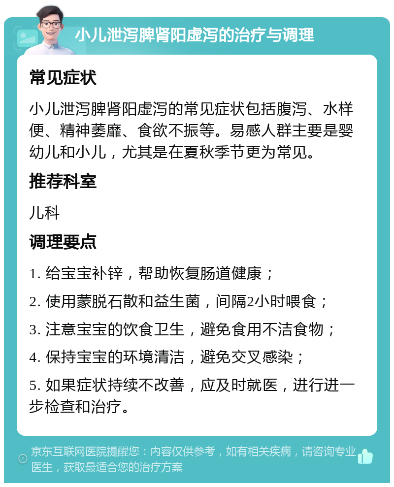 小儿泄泻脾肾阳虚泻的治疗与调理 常见症状 小儿泄泻脾肾阳虚泻的常见症状包括腹泻、水样便、精神萎靡、食欲不振等。易感人群主要是婴幼儿和小儿，尤其是在夏秋季节更为常见。 推荐科室 儿科 调理要点 1. 给宝宝补锌，帮助恢复肠道健康； 2. 使用蒙脱石散和益生菌，间隔2小时喂食； 3. 注意宝宝的饮食卫生，避免食用不洁食物； 4. 保持宝宝的环境清洁，避免交叉感染； 5. 如果症状持续不改善，应及时就医，进行进一步检查和治疗。