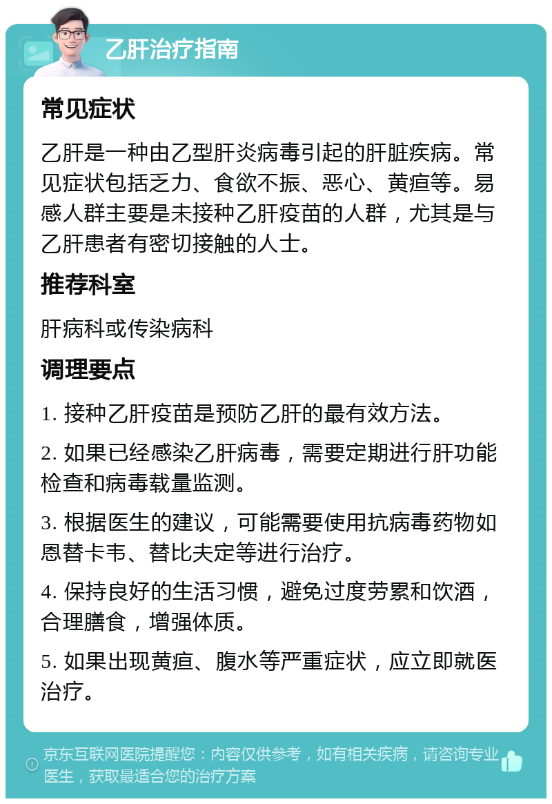 乙肝治疗指南 常见症状 乙肝是一种由乙型肝炎病毒引起的肝脏疾病。常见症状包括乏力、食欲不振、恶心、黄疸等。易感人群主要是未接种乙肝疫苗的人群，尤其是与乙肝患者有密切接触的人士。 推荐科室 肝病科或传染病科 调理要点 1. 接种乙肝疫苗是预防乙肝的最有效方法。 2. 如果已经感染乙肝病毒，需要定期进行肝功能检查和病毒载量监测。 3. 根据医生的建议，可能需要使用抗病毒药物如恩替卡韦、替比夫定等进行治疗。 4. 保持良好的生活习惯，避免过度劳累和饮酒，合理膳食，增强体质。 5. 如果出现黄疸、腹水等严重症状，应立即就医治疗。