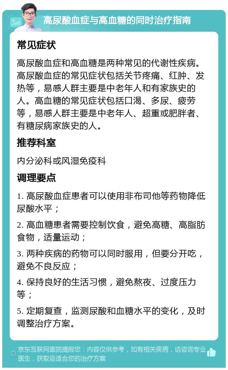 高尿酸血症与高血糖的同时治疗指南 常见症状 高尿酸血症和高血糖是两种常见的代谢性疾病。高尿酸血症的常见症状包括关节疼痛、红肿、发热等，易感人群主要是中老年人和有家族史的人。高血糖的常见症状包括口渴、多尿、疲劳等，易感人群主要是中老年人、超重或肥胖者、有糖尿病家族史的人。 推荐科室 内分泌科或风湿免疫科 调理要点 1. 高尿酸血症患者可以使用非布司他等药物降低尿酸水平； 2. 高血糖患者需要控制饮食，避免高糖、高脂肪食物，适量运动； 3. 两种疾病的药物可以同时服用，但要分开吃，避免不良反应； 4. 保持良好的生活习惯，避免熬夜、过度压力等； 5. 定期复查，监测尿酸和血糖水平的变化，及时调整治疗方案。