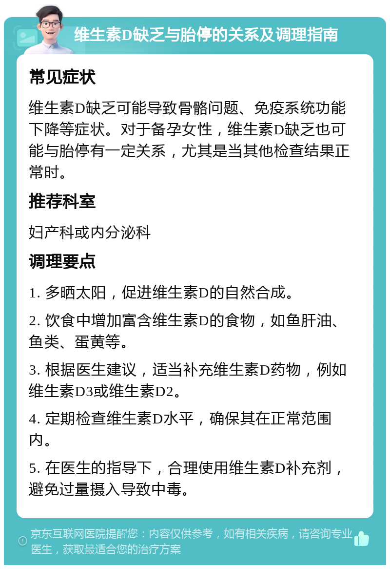 维生素D缺乏与胎停的关系及调理指南 常见症状 维生素D缺乏可能导致骨骼问题、免疫系统功能下降等症状。对于备孕女性，维生素D缺乏也可能与胎停有一定关系，尤其是当其他检查结果正常时。 推荐科室 妇产科或内分泌科 调理要点 1. 多晒太阳，促进维生素D的自然合成。 2. 饮食中增加富含维生素D的食物，如鱼肝油、鱼类、蛋黄等。 3. 根据医生建议，适当补充维生素D药物，例如维生素D3或维生素D2。 4. 定期检查维生素D水平，确保其在正常范围内。 5. 在医生的指导下，合理使用维生素D补充剂，避免过量摄入导致中毒。