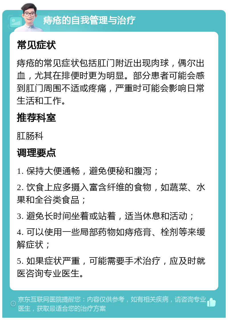 痔疮的自我管理与治疗 常见症状 痔疮的常见症状包括肛门附近出现肉球，偶尔出血，尤其在排便时更为明显。部分患者可能会感到肛门周围不适或疼痛，严重时可能会影响日常生活和工作。 推荐科室 肛肠科 调理要点 1. 保持大便通畅，避免便秘和腹泻； 2. 饮食上应多摄入富含纤维的食物，如蔬菜、水果和全谷类食品； 3. 避免长时间坐着或站着，适当休息和活动； 4. 可以使用一些局部药物如痔疮膏、栓剂等来缓解症状； 5. 如果症状严重，可能需要手术治疗，应及时就医咨询专业医生。