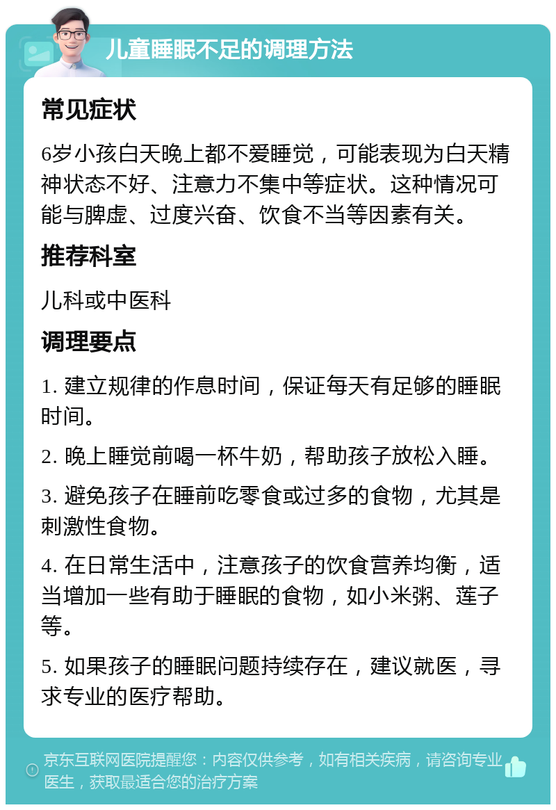 儿童睡眠不足的调理方法 常见症状 6岁小孩白天晚上都不爱睡觉，可能表现为白天精神状态不好、注意力不集中等症状。这种情况可能与脾虚、过度兴奋、饮食不当等因素有关。 推荐科室 儿科或中医科 调理要点 1. 建立规律的作息时间，保证每天有足够的睡眠时间。 2. 晚上睡觉前喝一杯牛奶，帮助孩子放松入睡。 3. 避免孩子在睡前吃零食或过多的食物，尤其是刺激性食物。 4. 在日常生活中，注意孩子的饮食营养均衡，适当增加一些有助于睡眠的食物，如小米粥、莲子等。 5. 如果孩子的睡眠问题持续存在，建议就医，寻求专业的医疗帮助。