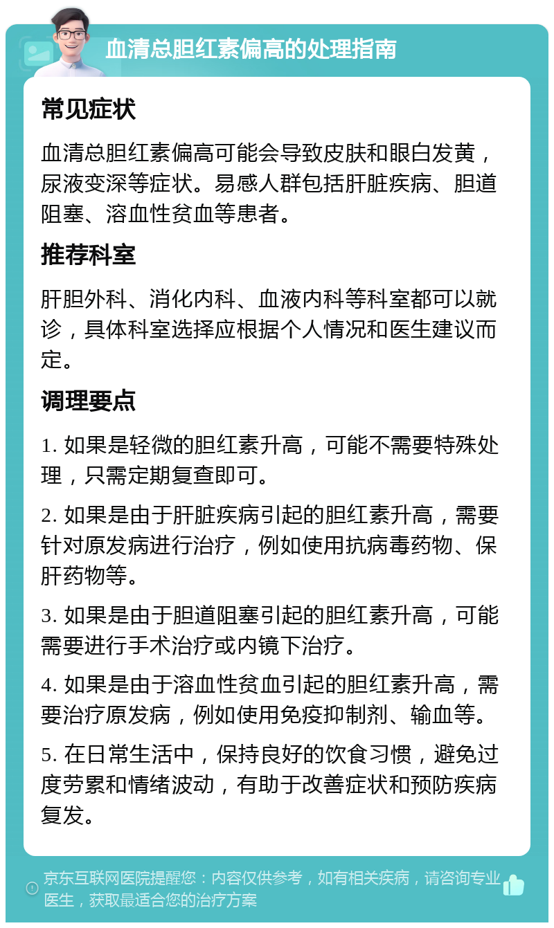 血清总胆红素偏高的处理指南 常见症状 血清总胆红素偏高可能会导致皮肤和眼白发黄，尿液变深等症状。易感人群包括肝脏疾病、胆道阻塞、溶血性贫血等患者。 推荐科室 肝胆外科、消化内科、血液内科等科室都可以就诊，具体科室选择应根据个人情况和医生建议而定。 调理要点 1. 如果是轻微的胆红素升高，可能不需要特殊处理，只需定期复查即可。 2. 如果是由于肝脏疾病引起的胆红素升高，需要针对原发病进行治疗，例如使用抗病毒药物、保肝药物等。 3. 如果是由于胆道阻塞引起的胆红素升高，可能需要进行手术治疗或内镜下治疗。 4. 如果是由于溶血性贫血引起的胆红素升高，需要治疗原发病，例如使用免疫抑制剂、输血等。 5. 在日常生活中，保持良好的饮食习惯，避免过度劳累和情绪波动，有助于改善症状和预防疾病复发。