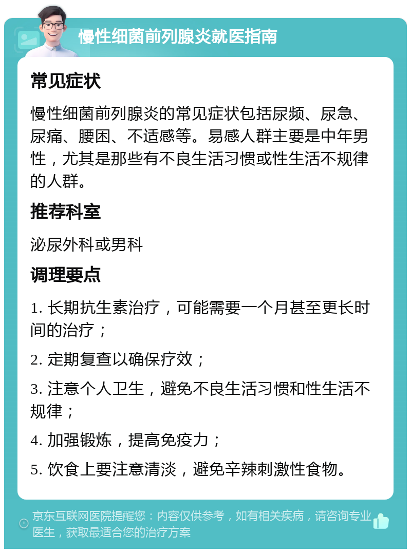 慢性细菌前列腺炎就医指南 常见症状 慢性细菌前列腺炎的常见症状包括尿频、尿急、尿痛、腰困、不适感等。易感人群主要是中年男性，尤其是那些有不良生活习惯或性生活不规律的人群。 推荐科室 泌尿外科或男科 调理要点 1. 长期抗生素治疗，可能需要一个月甚至更长时间的治疗； 2. 定期复查以确保疗效； 3. 注意个人卫生，避免不良生活习惯和性生活不规律； 4. 加强锻炼，提高免疫力； 5. 饮食上要注意清淡，避免辛辣刺激性食物。