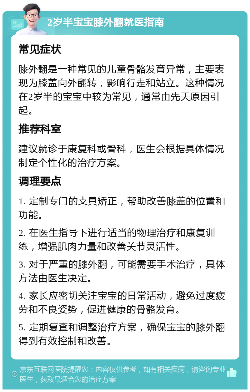 2岁半宝宝膝外翻就医指南 常见症状 膝外翻是一种常见的儿童骨骼发育异常，主要表现为膝盖向外翻转，影响行走和站立。这种情况在2岁半的宝宝中较为常见，通常由先天原因引起。 推荐科室 建议就诊于康复科或骨科，医生会根据具体情况制定个性化的治疗方案。 调理要点 1. 定制专门的支具矫正，帮助改善膝盖的位置和功能。 2. 在医生指导下进行适当的物理治疗和康复训练，增强肌肉力量和改善关节灵活性。 3. 对于严重的膝外翻，可能需要手术治疗，具体方法由医生决定。 4. 家长应密切关注宝宝的日常活动，避免过度疲劳和不良姿势，促进健康的骨骼发育。 5. 定期复查和调整治疗方案，确保宝宝的膝外翻得到有效控制和改善。