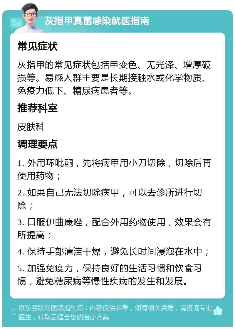 灰指甲真菌感染就医指南 常见症状 灰指甲的常见症状包括甲变色、无光泽、增厚破损等。易感人群主要是长期接触水或化学物质、免疫力低下、糖尿病患者等。 推荐科室 皮肤科 调理要点 1. 外用环吡酮，先将病甲用小刀切除，切除后再使用药物； 2. 如果自己无法切除病甲，可以去诊所进行切除； 3. 口服伊曲康唑，配合外用药物使用，效果会有所提高； 4. 保持手部清洁干燥，避免长时间浸泡在水中； 5. 加强免疫力，保持良好的生活习惯和饮食习惯，避免糖尿病等慢性疾病的发生和发展。