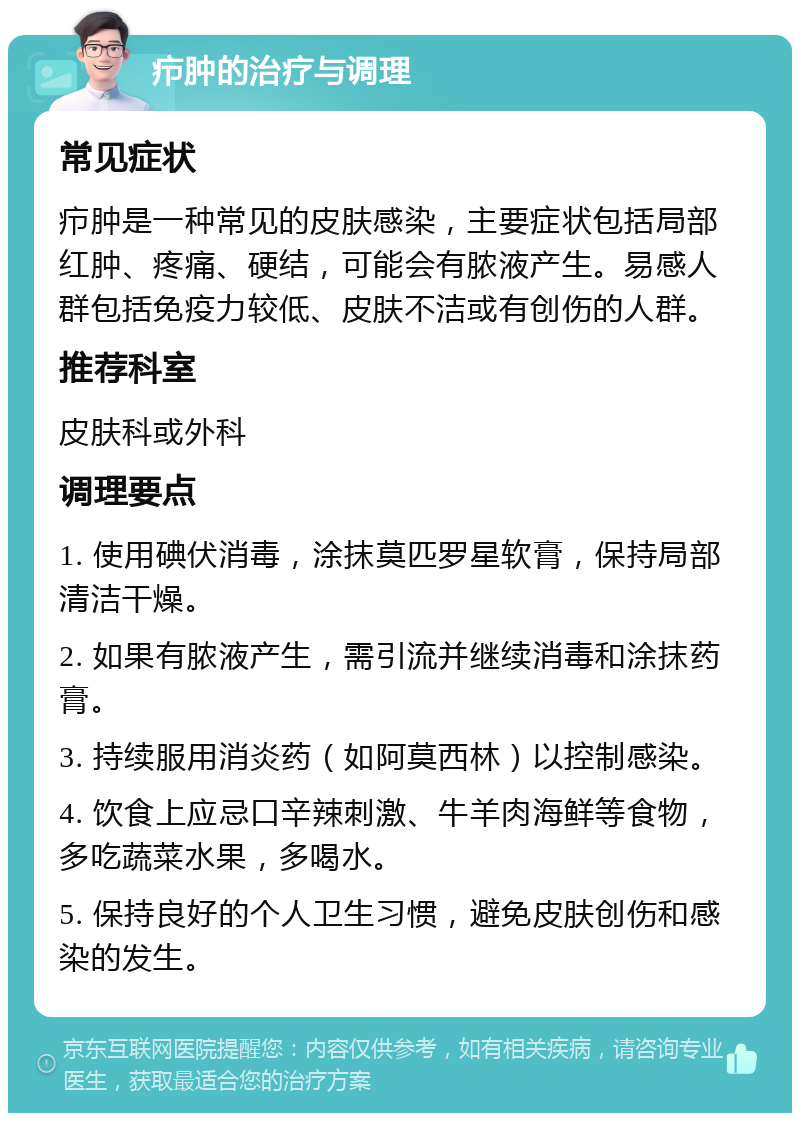 疖肿的治疗与调理 常见症状 疖肿是一种常见的皮肤感染，主要症状包括局部红肿、疼痛、硬结，可能会有脓液产生。易感人群包括免疫力较低、皮肤不洁或有创伤的人群。 推荐科室 皮肤科或外科 调理要点 1. 使用碘伏消毒，涂抹莫匹罗星软膏，保持局部清洁干燥。 2. 如果有脓液产生，需引流并继续消毒和涂抹药膏。 3. 持续服用消炎药（如阿莫西林）以控制感染。 4. 饮食上应忌口辛辣刺激、牛羊肉海鲜等食物，多吃蔬菜水果，多喝水。 5. 保持良好的个人卫生习惯，避免皮肤创伤和感染的发生。