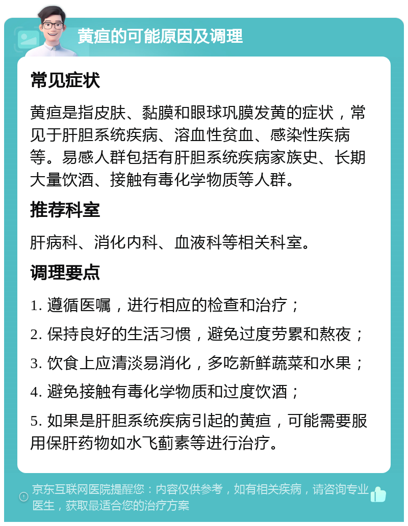 黄疸的可能原因及调理 常见症状 黄疸是指皮肤、黏膜和眼球巩膜发黄的症状，常见于肝胆系统疾病、溶血性贫血、感染性疾病等。易感人群包括有肝胆系统疾病家族史、长期大量饮酒、接触有毒化学物质等人群。 推荐科室 肝病科、消化内科、血液科等相关科室。 调理要点 1. 遵循医嘱，进行相应的检查和治疗； 2. 保持良好的生活习惯，避免过度劳累和熬夜； 3. 饮食上应清淡易消化，多吃新鲜蔬菜和水果； 4. 避免接触有毒化学物质和过度饮酒； 5. 如果是肝胆系统疾病引起的黄疸，可能需要服用保肝药物如水飞蓟素等进行治疗。