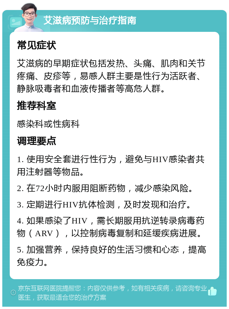 艾滋病预防与治疗指南 常见症状 艾滋病的早期症状包括发热、头痛、肌肉和关节疼痛、皮疹等，易感人群主要是性行为活跃者、静脉吸毒者和血液传播者等高危人群。 推荐科室 感染科或性病科 调理要点 1. 使用安全套进行性行为，避免与HIV感染者共用注射器等物品。 2. 在72小时内服用阻断药物，减少感染风险。 3. 定期进行HIV抗体检测，及时发现和治疗。 4. 如果感染了HIV，需长期服用抗逆转录病毒药物（ARV），以控制病毒复制和延缓疾病进展。 5. 加强营养，保持良好的生活习惯和心态，提高免疫力。