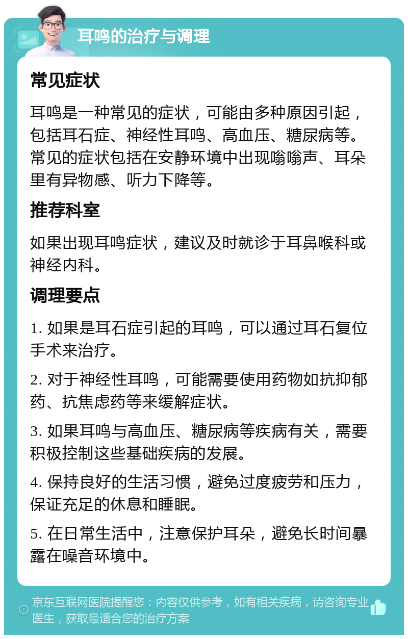 耳鸣的治疗与调理 常见症状 耳鸣是一种常见的症状，可能由多种原因引起，包括耳石症、神经性耳鸣、高血压、糖尿病等。常见的症状包括在安静环境中出现嗡嗡声、耳朵里有异物感、听力下降等。 推荐科室 如果出现耳鸣症状，建议及时就诊于耳鼻喉科或神经内科。 调理要点 1. 如果是耳石症引起的耳鸣，可以通过耳石复位手术来治疗。 2. 对于神经性耳鸣，可能需要使用药物如抗抑郁药、抗焦虑药等来缓解症状。 3. 如果耳鸣与高血压、糖尿病等疾病有关，需要积极控制这些基础疾病的发展。 4. 保持良好的生活习惯，避免过度疲劳和压力，保证充足的休息和睡眠。 5. 在日常生活中，注意保护耳朵，避免长时间暴露在噪音环境中。