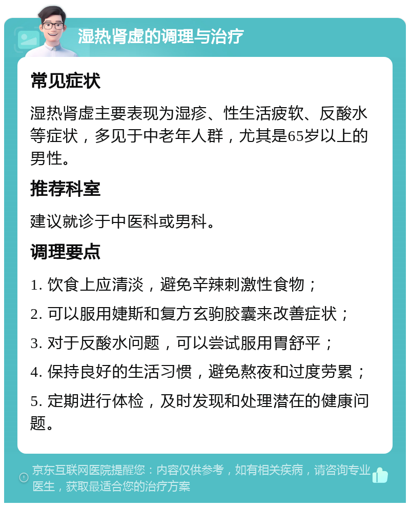 湿热肾虚的调理与治疗 常见症状 湿热肾虚主要表现为湿疹、性生活疲软、反酸水等症状，多见于中老年人群，尤其是65岁以上的男性。 推荐科室 建议就诊于中医科或男科。 调理要点 1. 饮食上应清淡，避免辛辣刺激性食物； 2. 可以服用婕斯和复方玄驹胶囊来改善症状； 3. 对于反酸水问题，可以尝试服用胃舒平； 4. 保持良好的生活习惯，避免熬夜和过度劳累； 5. 定期进行体检，及时发现和处理潜在的健康问题。