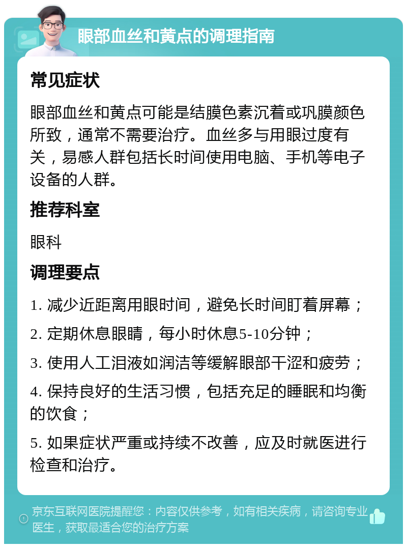 眼部血丝和黄点的调理指南 常见症状 眼部血丝和黄点可能是结膜色素沉着或巩膜颜色所致，通常不需要治疗。血丝多与用眼过度有关，易感人群包括长时间使用电脑、手机等电子设备的人群。 推荐科室 眼科 调理要点 1. 减少近距离用眼时间，避免长时间盯着屏幕； 2. 定期休息眼睛，每小时休息5-10分钟； 3. 使用人工泪液如润洁等缓解眼部干涩和疲劳； 4. 保持良好的生活习惯，包括充足的睡眠和均衡的饮食； 5. 如果症状严重或持续不改善，应及时就医进行检查和治疗。