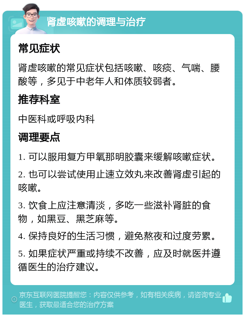 肾虚咳嗽的调理与治疗 常见症状 肾虚咳嗽的常见症状包括咳嗽、咳痰、气喘、腰酸等，多见于中老年人和体质较弱者。 推荐科室 中医科或呼吸内科 调理要点 1. 可以服用复方甲氧那明胶囊来缓解咳嗽症状。 2. 也可以尝试使用止速立效丸来改善肾虚引起的咳嗽。 3. 饮食上应注意清淡，多吃一些滋补肾脏的食物，如黑豆、黑芝麻等。 4. 保持良好的生活习惯，避免熬夜和过度劳累。 5. 如果症状严重或持续不改善，应及时就医并遵循医生的治疗建议。