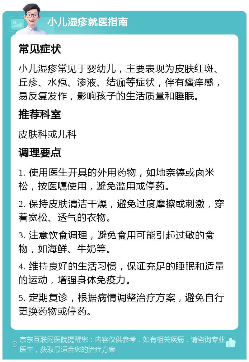 小儿湿疹就医指南 常见症状 小儿湿疹常见于婴幼儿，主要表现为皮肤红斑、丘疹、水疱、渗液、结痂等症状，伴有瘙痒感，易反复发作，影响孩子的生活质量和睡眠。 推荐科室 皮肤科或儿科 调理要点 1. 使用医生开具的外用药物，如地奈德或卤米松，按医嘱使用，避免滥用或停药。 2. 保持皮肤清洁干燥，避免过度摩擦或刺激，穿着宽松、透气的衣物。 3. 注意饮食调理，避免食用可能引起过敏的食物，如海鲜、牛奶等。 4. 维持良好的生活习惯，保证充足的睡眠和适量的运动，增强身体免疫力。 5. 定期复诊，根据病情调整治疗方案，避免自行更换药物或停药。