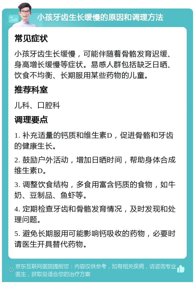 小孩牙齿生长缓慢的原因和调理方法 常见症状 小孩牙齿生长缓慢，可能伴随着骨骼发育迟缓、身高增长缓慢等症状。易感人群包括缺乏日晒、饮食不均衡、长期服用某些药物的儿童。 推荐科室 儿科、口腔科 调理要点 1. 补充适量的钙质和维生素D，促进骨骼和牙齿的健康生长。 2. 鼓励户外活动，增加日晒时间，帮助身体合成维生素D。 3. 调整饮食结构，多食用富含钙质的食物，如牛奶、豆制品、鱼虾等。 4. 定期检查牙齿和骨骼发育情况，及时发现和处理问题。 5. 避免长期服用可能影响钙吸收的药物，必要时请医生开具替代药物。