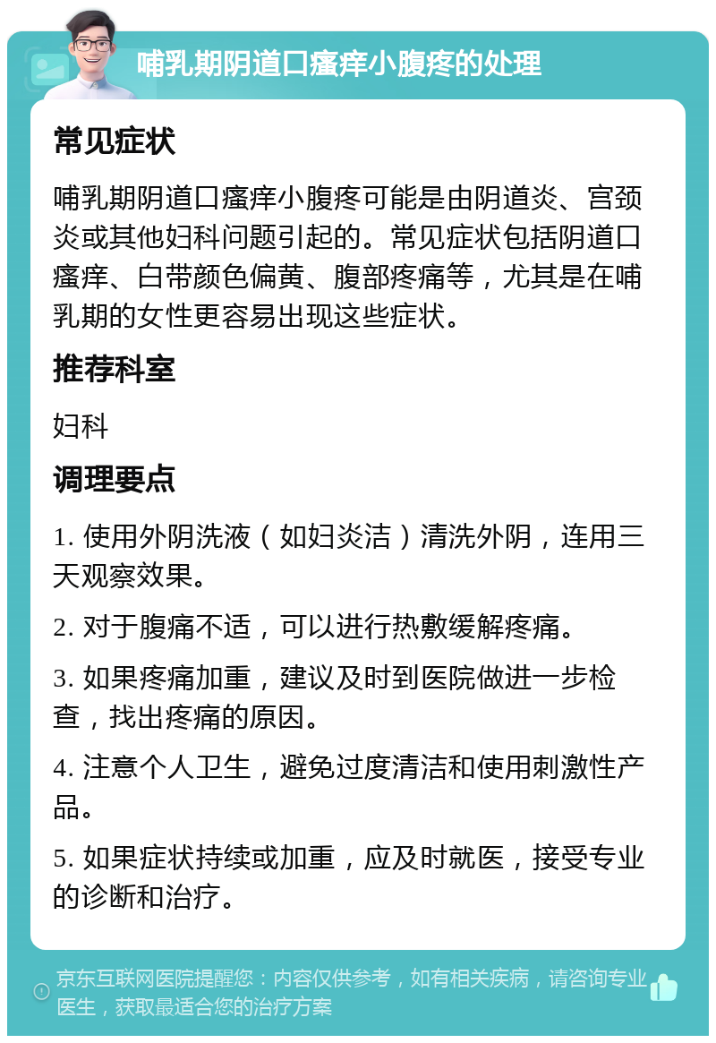 哺乳期阴道口瘙痒小腹疼的处理 常见症状 哺乳期阴道口瘙痒小腹疼可能是由阴道炎、宫颈炎或其他妇科问题引起的。常见症状包括阴道口瘙痒、白带颜色偏黄、腹部疼痛等，尤其是在哺乳期的女性更容易出现这些症状。 推荐科室 妇科 调理要点 1. 使用外阴洗液（如妇炎洁）清洗外阴，连用三天观察效果。 2. 对于腹痛不适，可以进行热敷缓解疼痛。 3. 如果疼痛加重，建议及时到医院做进一步检查，找出疼痛的原因。 4. 注意个人卫生，避免过度清洁和使用刺激性产品。 5. 如果症状持续或加重，应及时就医，接受专业的诊断和治疗。