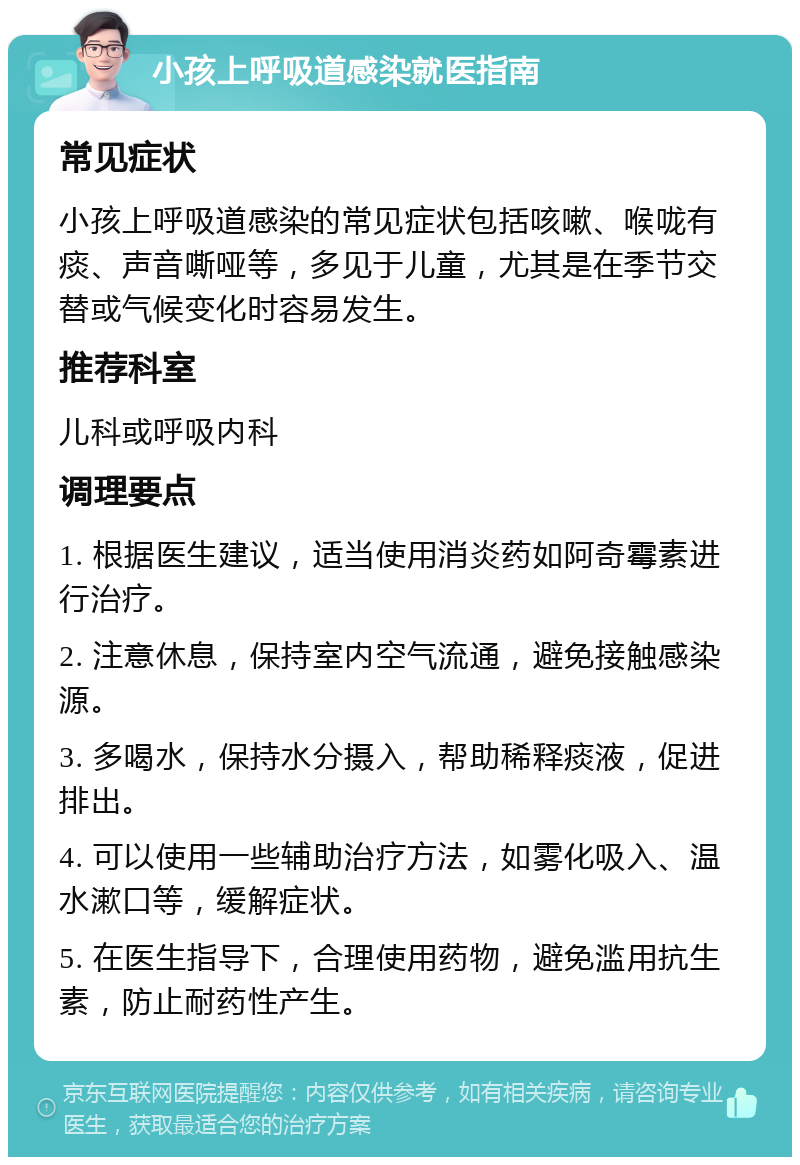 小孩上呼吸道感染就医指南 常见症状 小孩上呼吸道感染的常见症状包括咳嗽、喉咙有痰、声音嘶哑等，多见于儿童，尤其是在季节交替或气候变化时容易发生。 推荐科室 儿科或呼吸内科 调理要点 1. 根据医生建议，适当使用消炎药如阿奇霉素进行治疗。 2. 注意休息，保持室内空气流通，避免接触感染源。 3. 多喝水，保持水分摄入，帮助稀释痰液，促进排出。 4. 可以使用一些辅助治疗方法，如雾化吸入、温水漱口等，缓解症状。 5. 在医生指导下，合理使用药物，避免滥用抗生素，防止耐药性产生。