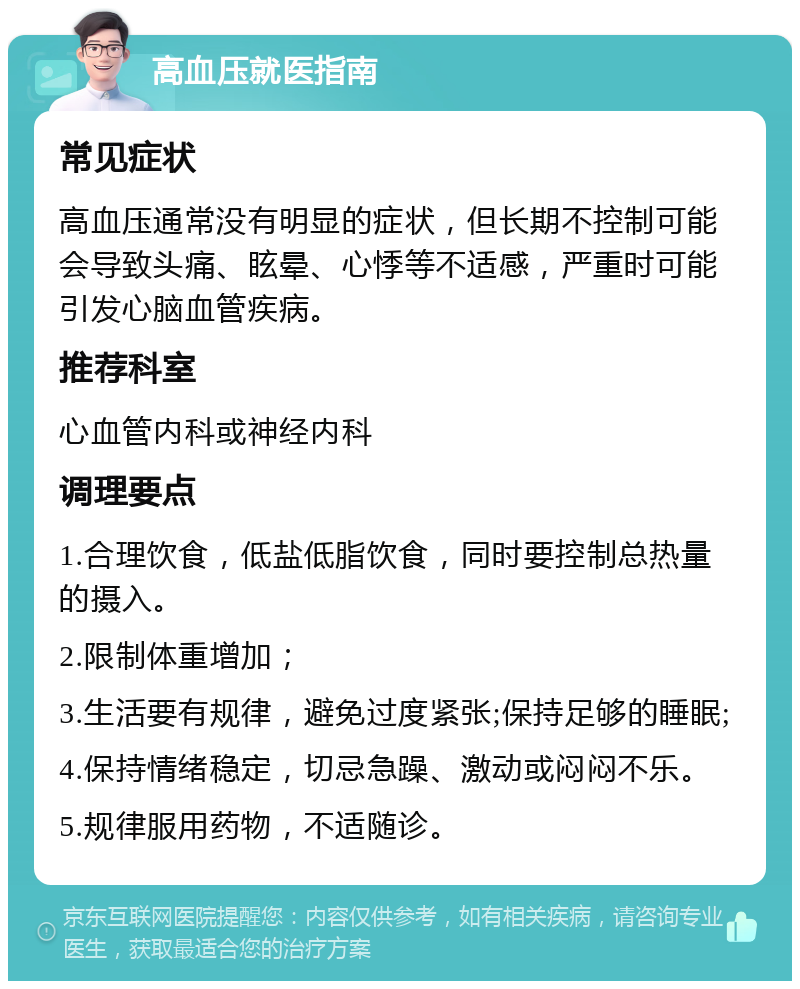 高血压就医指南 常见症状 高血压通常没有明显的症状，但长期不控制可能会导致头痛、眩晕、心悸等不适感，严重时可能引发心脑血管疾病。 推荐科室 心血管内科或神经内科 调理要点 1.合理饮食，低盐低脂饮食，同时要控制总热量的摄入。 2.限制体重增加； 3.生活要有规律，避免过度紧张;保持足够的睡眠; 4.保持情绪稳定，切忌急躁、激动或闷闷不乐。 5.规律服用药物，不适随诊。