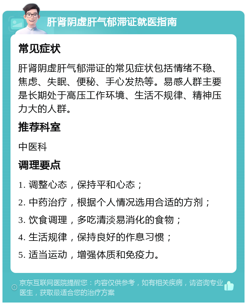 肝肾阴虚肝气郁滞证就医指南 常见症状 肝肾阴虚肝气郁滞证的常见症状包括情绪不稳、焦虑、失眠、便秘、手心发热等。易感人群主要是长期处于高压工作环境、生活不规律、精神压力大的人群。 推荐科室 中医科 调理要点 1. 调整心态，保持平和心态； 2. 中药治疗，根据个人情况选用合适的方剂； 3. 饮食调理，多吃清淡易消化的食物； 4. 生活规律，保持良好的作息习惯； 5. 适当运动，增强体质和免疫力。