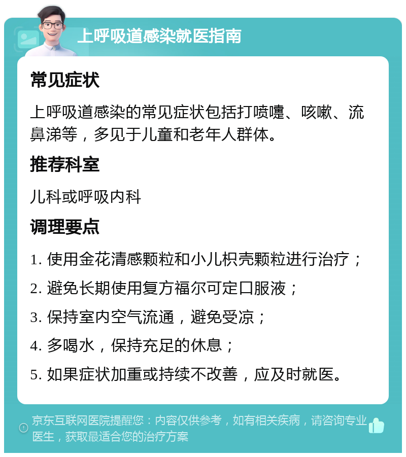 上呼吸道感染就医指南 常见症状 上呼吸道感染的常见症状包括打喷嚏、咳嗽、流鼻涕等，多见于儿童和老年人群体。 推荐科室 儿科或呼吸内科 调理要点 1. 使用金花清感颗粒和小儿枳壳颗粒进行治疗； 2. 避免长期使用复方福尔可定口服液； 3. 保持室内空气流通，避免受凉； 4. 多喝水，保持充足的休息； 5. 如果症状加重或持续不改善，应及时就医。