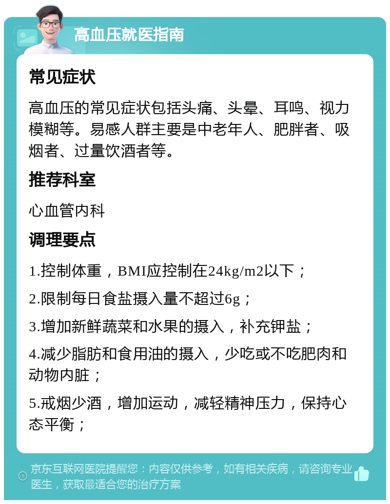 高血压就医指南 常见症状 高血压的常见症状包括头痛、头晕、耳鸣、视力模糊等。易感人群主要是中老年人、肥胖者、吸烟者、过量饮酒者等。 推荐科室 心血管内科 调理要点 1.控制体重，BMI应控制在24kg/m2以下； 2.限制每日食盐摄入量不超过6g； 3.增加新鲜蔬菜和水果的摄入，补充钾盐； 4.减少脂肪和食用油的摄入，少吃或不吃肥肉和动物内脏； 5.戒烟少酒，增加运动，减轻精神压力，保持心态平衡；