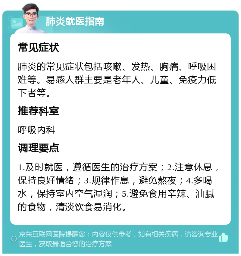 肺炎就医指南 常见症状 肺炎的常见症状包括咳嗽、发热、胸痛、呼吸困难等。易感人群主要是老年人、儿童、免疫力低下者等。 推荐科室 呼吸内科 调理要点 1.及时就医，遵循医生的治疗方案；2.注意休息，保持良好情绪；3.规律作息，避免熬夜；4.多喝水，保持室内空气湿润；5.避免食用辛辣、油腻的食物，清淡饮食易消化。