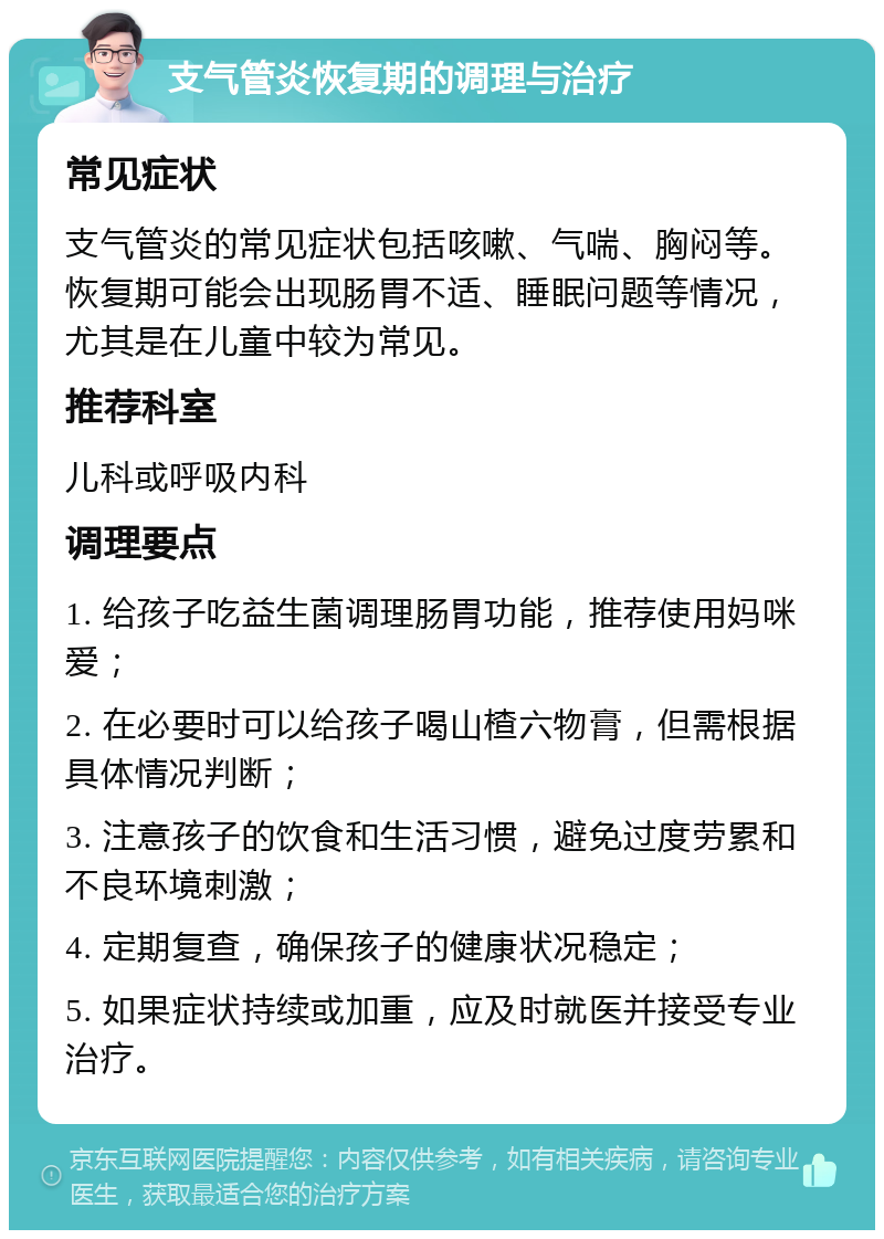 支气管炎恢复期的调理与治疗 常见症状 支气管炎的常见症状包括咳嗽、气喘、胸闷等。恢复期可能会出现肠胃不适、睡眠问题等情况，尤其是在儿童中较为常见。 推荐科室 儿科或呼吸内科 调理要点 1. 给孩子吃益生菌调理肠胃功能，推荐使用妈咪爱； 2. 在必要时可以给孩子喝山楂六物膏，但需根据具体情况判断； 3. 注意孩子的饮食和生活习惯，避免过度劳累和不良环境刺激； 4. 定期复查，确保孩子的健康状况稳定； 5. 如果症状持续或加重，应及时就医并接受专业治疗。