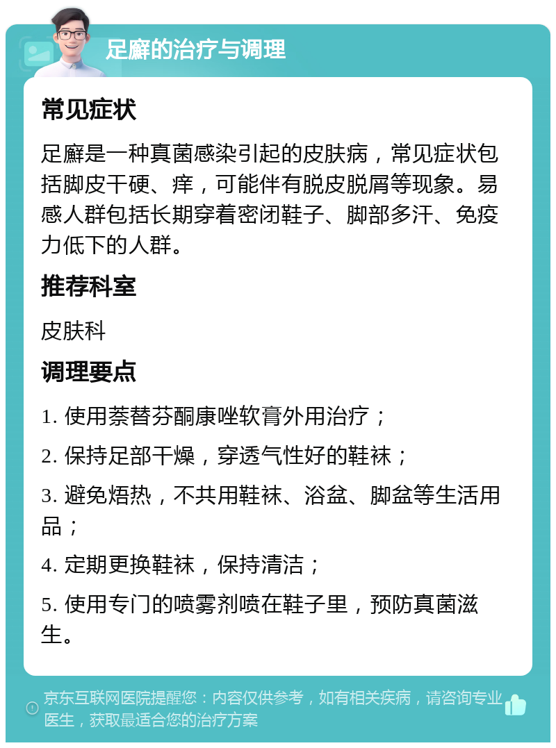 足廯的治疗与调理 常见症状 足廯是一种真菌感染引起的皮肤病，常见症状包括脚皮干硬、痒，可能伴有脱皮脱屑等现象。易感人群包括长期穿着密闭鞋子、脚部多汗、免疫力低下的人群。 推荐科室 皮肤科 调理要点 1. 使用萘替芬酮康唑软膏外用治疗； 2. 保持足部干燥，穿透气性好的鞋袜； 3. 避免焐热，不共用鞋袜、浴盆、脚盆等生活用品； 4. 定期更换鞋袜，保持清洁； 5. 使用专门的喷雾剂喷在鞋子里，预防真菌滋生。