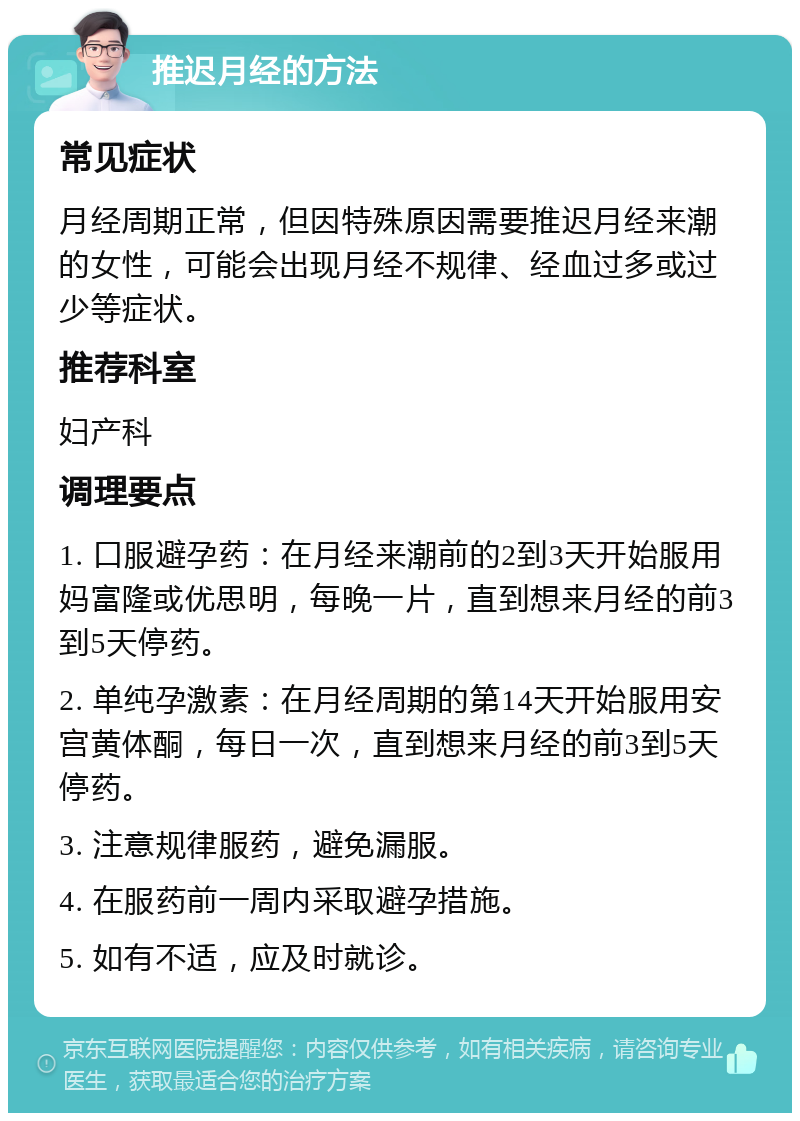 推迟月经的方法 常见症状 月经周期正常，但因特殊原因需要推迟月经来潮的女性，可能会出现月经不规律、经血过多或过少等症状。 推荐科室 妇产科 调理要点 1. 口服避孕药：在月经来潮前的2到3天开始服用妈富隆或优思明，每晚一片，直到想来月经的前3到5天停药。 2. 单纯孕激素：在月经周期的第14天开始服用安宫黄体酮，每日一次，直到想来月经的前3到5天停药。 3. 注意规律服药，避免漏服。 4. 在服药前一周内采取避孕措施。 5. 如有不适，应及时就诊。