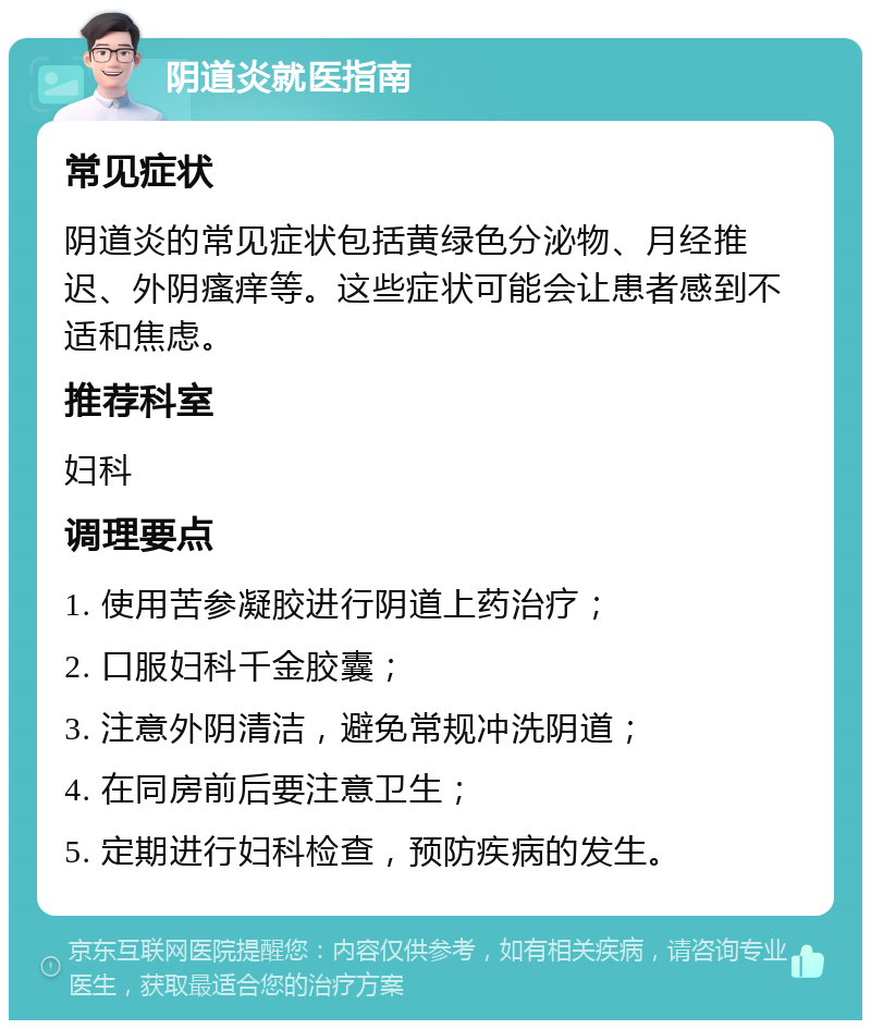 阴道炎就医指南 常见症状 阴道炎的常见症状包括黄绿色分泌物、月经推迟、外阴瘙痒等。这些症状可能会让患者感到不适和焦虑。 推荐科室 妇科 调理要点 1. 使用苦参凝胶进行阴道上药治疗； 2. 口服妇科千金胶囊； 3. 注意外阴清洁，避免常规冲洗阴道； 4. 在同房前后要注意卫生； 5. 定期进行妇科检查，预防疾病的发生。