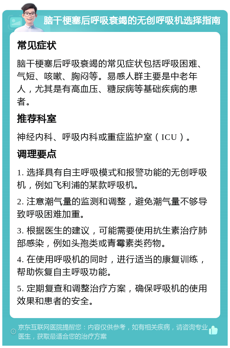 脑干梗塞后呼吸衰竭的无创呼吸机选择指南 常见症状 脑干梗塞后呼吸衰竭的常见症状包括呼吸困难、气短、咳嗽、胸闷等。易感人群主要是中老年人，尤其是有高血压、糖尿病等基础疾病的患者。 推荐科室 神经内科、呼吸内科或重症监护室（ICU）。 调理要点 1. 选择具有自主呼吸模式和报警功能的无创呼吸机，例如飞利浦的某款呼吸机。 2. 注意潮气量的监测和调整，避免潮气量不够导致呼吸困难加重。 3. 根据医生的建议，可能需要使用抗生素治疗肺部感染，例如头孢类或青霉素类药物。 4. 在使用呼吸机的同时，进行适当的康复训练，帮助恢复自主呼吸功能。 5. 定期复查和调整治疗方案，确保呼吸机的使用效果和患者的安全。