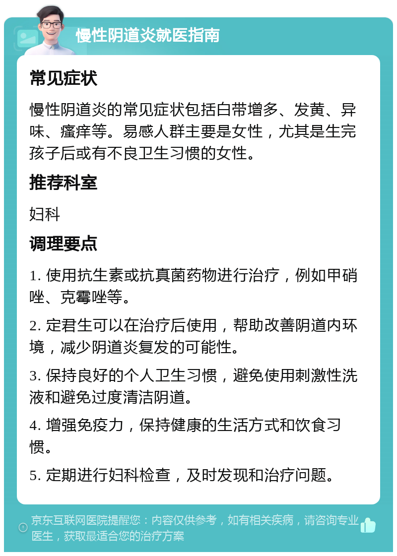 慢性阴道炎就医指南 常见症状 慢性阴道炎的常见症状包括白带增多、发黄、异味、瘙痒等。易感人群主要是女性，尤其是生完孩子后或有不良卫生习惯的女性。 推荐科室 妇科 调理要点 1. 使用抗生素或抗真菌药物进行治疗，例如甲硝唑、克霉唑等。 2. 定君生可以在治疗后使用，帮助改善阴道内环境，减少阴道炎复发的可能性。 3. 保持良好的个人卫生习惯，避免使用刺激性洗液和避免过度清洁阴道。 4. 增强免疫力，保持健康的生活方式和饮食习惯。 5. 定期进行妇科检查，及时发现和治疗问题。