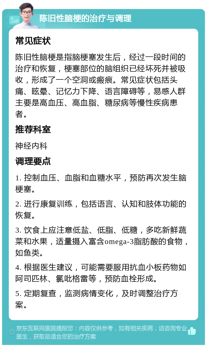 陈旧性脑梗的治疗与调理 常见症状 陈旧性脑梗是指脑梗塞发生后，经过一段时间的治疗和恢复，梗塞部位的脑组织已经坏死并被吸收，形成了一个空洞或瘢痕。常见症状包括头痛、眩晕、记忆力下降、语言障碍等，易感人群主要是高血压、高血脂、糖尿病等慢性疾病患者。 推荐科室 神经内科 调理要点 1. 控制血压、血脂和血糖水平，预防再次发生脑梗塞。 2. 进行康复训练，包括语言、认知和肢体功能的恢复。 3. 饮食上应注意低盐、低脂、低糖，多吃新鲜蔬菜和水果，适量摄入富含omega-3脂肪酸的食物，如鱼类。 4. 根据医生建议，可能需要服用抗血小板药物如阿司匹林、氯吡格雷等，预防血栓形成。 5. 定期复查，监测病情变化，及时调整治疗方案。